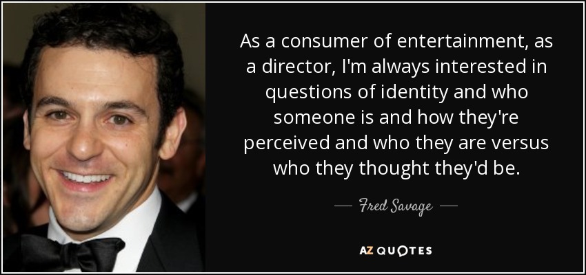 As a consumer of entertainment, as a director, I'm always interested in questions of identity and who someone is and how they're perceived and who they are versus who they thought they'd be. - Fred Savage