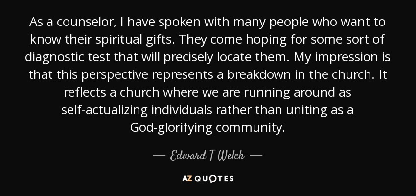 As a counselor, I have spoken with many people who want to know their spiritual gifts. They come hoping for some sort of diagnostic test that will precisely locate them. My impression is that this perspective represents a breakdown in the church. It reflects a church where we are running around as self-actualizing individuals rather than uniting as a God-glorifying community. - Edward T Welch