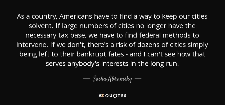 As a country, Americans have to find a way to keep our cities solvent. If large numbers of cities no longer have the necessary tax base, we have to find federal methods to intervene. If we don't, there's a risk of dozens of cities simply being left to their bankrupt fates - and I can't see how that serves anybody's interests in the long run. - Sasha Abramsky