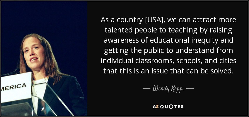 As a country [USA], we can attract more talented people to teaching by raising awareness of educational inequity and getting the public to understand from individual classrooms, schools, and cities that this is an issue that can be solved. - Wendy Kopp
