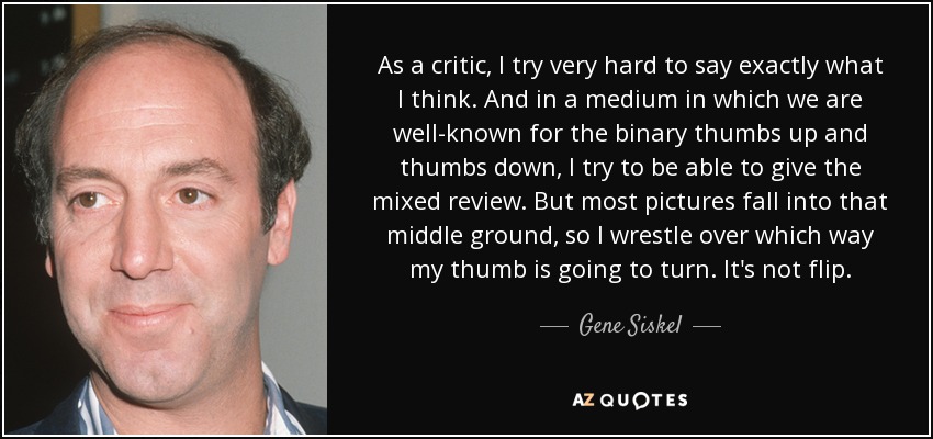 As a critic, I try very hard to say exactly what I think. And in a medium in which we are well-known for the binary thumbs up and thumbs down, I try to be able to give the mixed review. But most pictures fall into that middle ground, so I wrestle over which way my thumb is going to turn. It's not flip. - Gene Siskel