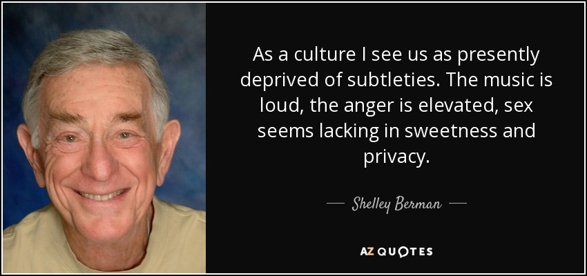 As a culture I see us as presently deprived of subtleties. The music is loud, the anger is elevated, sex seems lacking in sweetness and privacy. - Shelley Berman