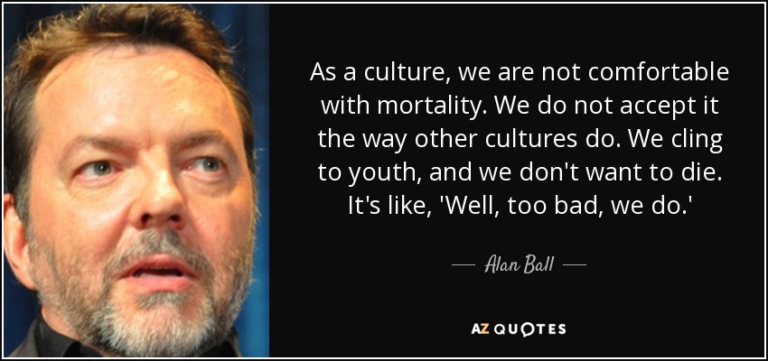 As a culture, we are not comfortable with mortality. We do not accept it the way other cultures do. We cling to youth, and we don't want to die. It's like, 'Well, too bad, we do.' - Alan Ball