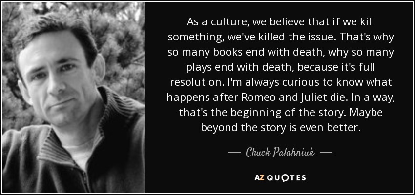 As a culture, we believe that if we kill something, we've killed the issue. That's why so many books end with death, why so many plays end with death, because it's full resolution. I'm always curious to know what happens after Romeo and Juliet die. In a way, that's the beginning of the story. Maybe beyond the story is even better. - Chuck Palahniuk