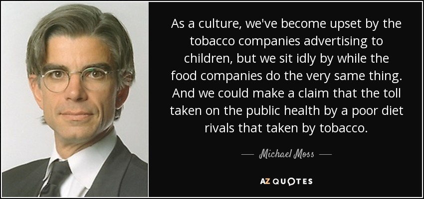 As a culture, we've become upset by the tobacco companies advertising to children, but we sit idly by while the food companies do the very same thing. And we could make a claim that the toll taken on the public health by a poor diet rivals that taken by tobacco. - Michael Moss