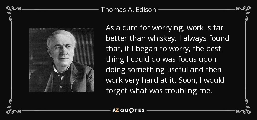 As a cure for worrying, work is far better than whiskey. I always found that, if I began to worry, the best thing I could do was focus upon doing something useful and then work very hard at it. Soon, I would forget what was troubling me. - Thomas A. Edison