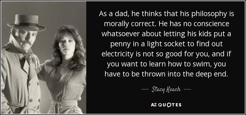 As a dad, he thinks that his philosophy is morally correct. He has no conscience whatsoever about letting his kids put a penny in a light socket to find out electricity is not so good for you, and if you want to learn how to swim, you have to be thrown into the deep end. - Stacy Keach