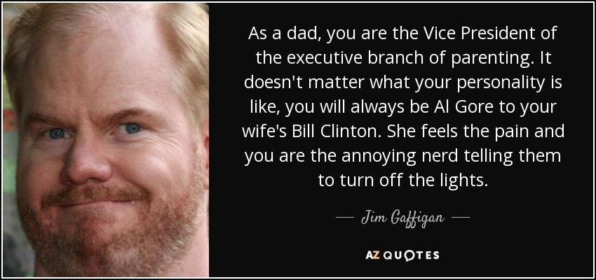 As a dad, you are the Vice President of the executive branch of parenting. It doesn't matter what your personality is like, you will always be Al Gore to your wife's Bill Clinton. She feels the pain and you are the annoying nerd telling them to turn off the lights. - Jim Gaffigan