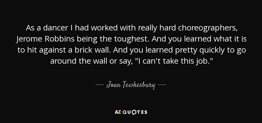 As a dancer I had worked with really hard choreographers, Jerome Robbins being the toughest. And you learned what it is to hit against a brick wall. And you learned pretty quickly to go around the wall or say, 