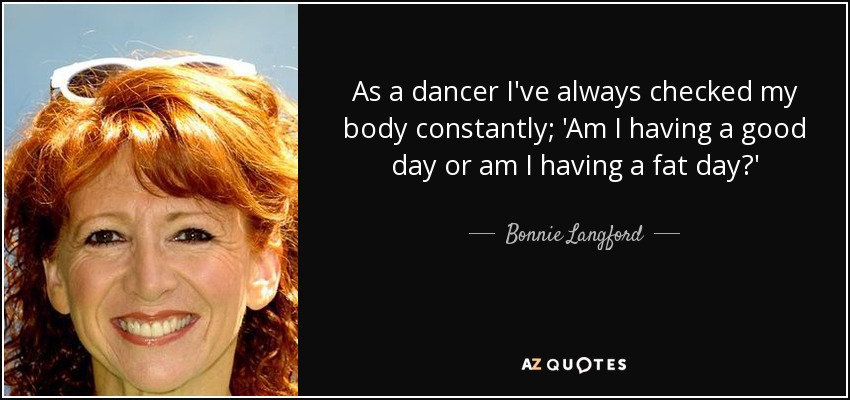 As a dancer I've always checked my body constantly; 'Am I having a good day or am I having a fat day?' - Bonnie Langford