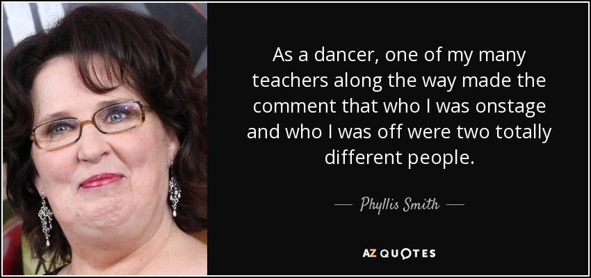 As a dancer, one of my many teachers along the way made the comment that who I was onstage and who I was off were two totally different people. - Phyllis Smith