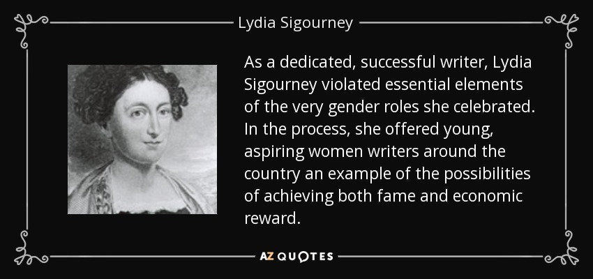 As a dedicated, successful writer, Lydia Sigourney violated essential elements of the very gender roles she celebrated. In the process, she offered young, aspiring women writers around the country an example of the possibilities of achieving both fame and economic reward. - Lydia Sigourney