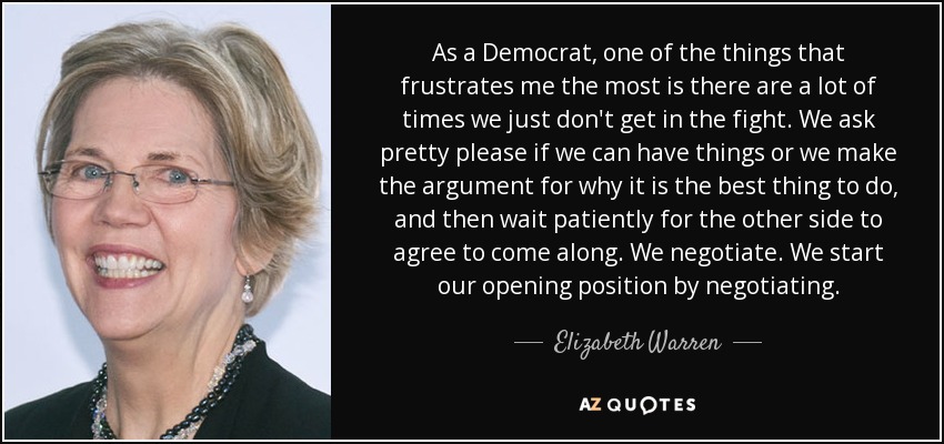 As a Democrat, one of the things that frustrates me the most is there are a lot of times we just don't get in the fight. We ask pretty please if we can have things or we make the argument for why it is the best thing to do, and then wait patiently for the other side to agree to come along. We negotiate. We start our opening position by negotiating. - Elizabeth Warren