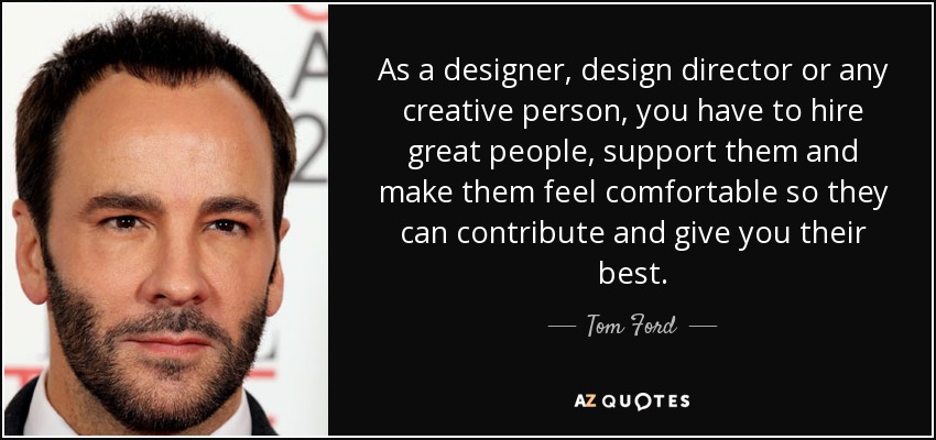 As a designer, design director or any creative person, you have to hire great people, support them and make them feel comfortable so they can contribute and give you their best. - Tom Ford
