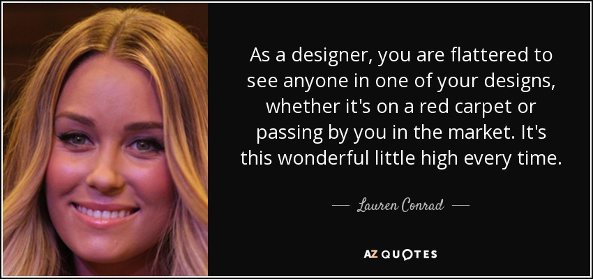 As a designer, you are flattered to see anyone in one of your designs, whether it's on a red carpet or passing by you in the market. It's this wonderful little high every time. - Lauren Conrad