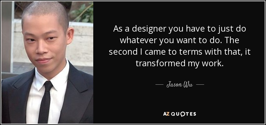 As a designer you have to just do whatever you want to do. The second I came to terms with that, it transformed my work. - Jason Wu