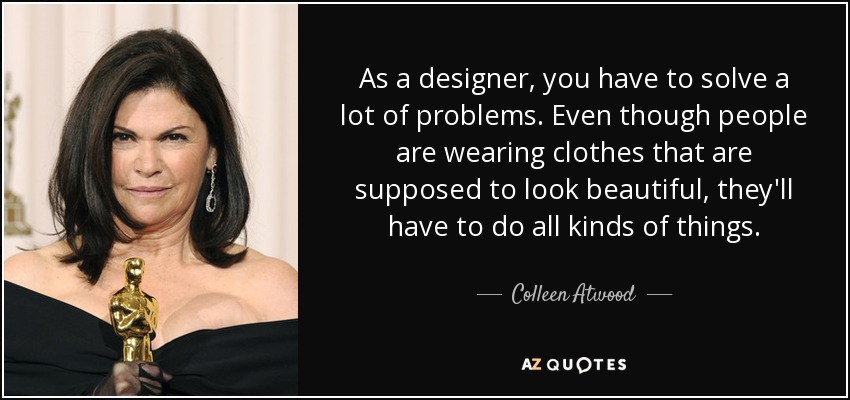 As a designer, you have to solve a lot of problems. Even though people are wearing clothes that are supposed to look beautiful, they'll have to do all kinds of things. - Colleen Atwood