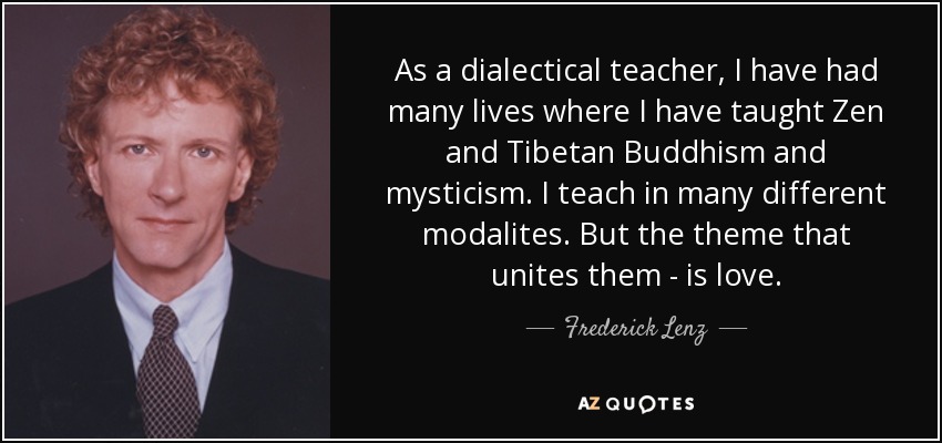 As a dialectical teacher, I have had many lives where I have taught Zen and Tibetan Buddhism and mysticism. I teach in many different modalites. But the theme that unites them - is love. - Frederick Lenz