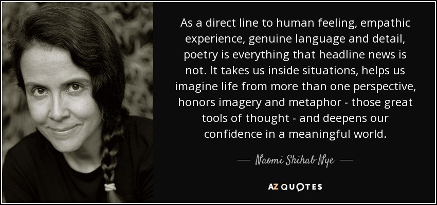 As a direct line to human feeling, empathic experience, genuine language and detail, poetry is everything that headline news is not. It takes us inside situations, helps us imagine life from more than one perspective, honors imagery and metaphor - those great tools of thought - and deepens our confidence in a meaningful world. - Naomi Shihab Nye