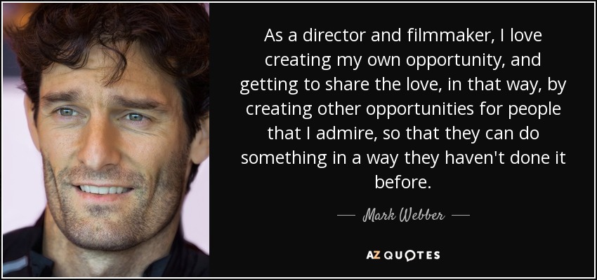 As a director and filmmaker, I love creating my own opportunity, and getting to share the love, in that way, by creating other opportunities for people that I admire, so that they can do something in a way they haven't done it before. - Mark Webber
