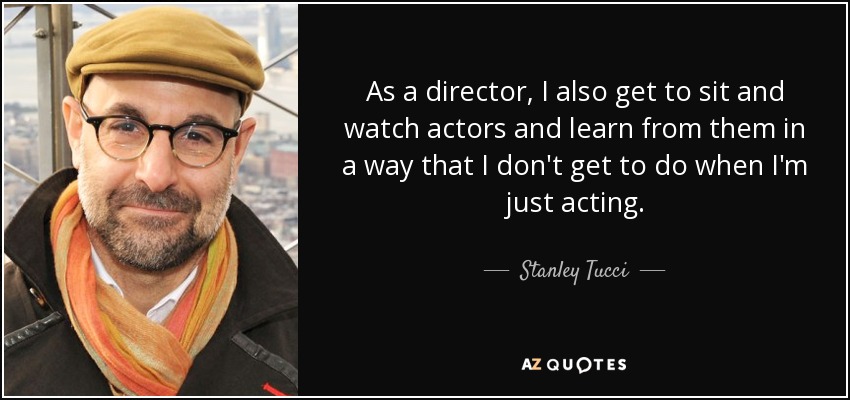 As a director, I also get to sit and watch actors and learn from them in a way that I don't get to do when I'm just acting. - Stanley Tucci