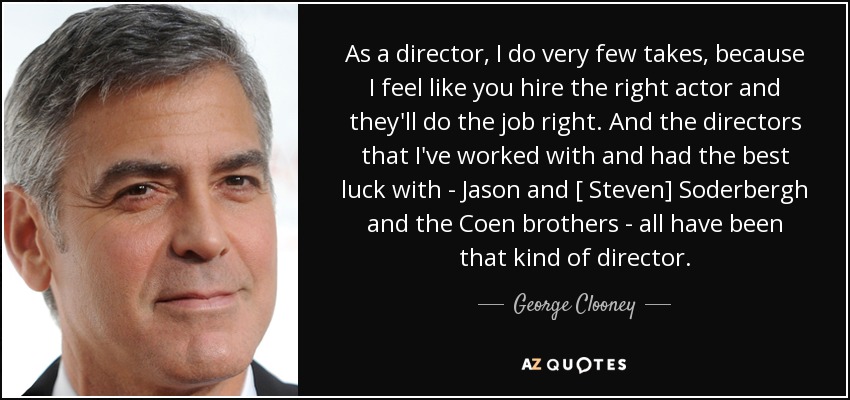 As a director, I do very few takes, because I feel like you hire the right actor and they'll do the job right. And the directors that I've worked with and had the best luck with - Jason and [ Steven] Soderbergh and the Coen brothers - all have been that kind of director. - George Clooney