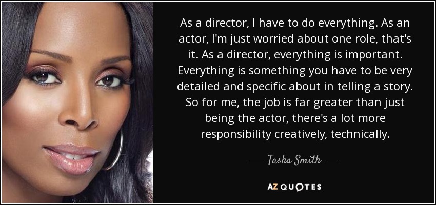 As a director, I have to do everything. As an actor, I'm just worried about one role, that's it. As a director, everything is important. Everything is something you have to be very detailed and specific about in telling a story. So for me, the job is far greater than just being the actor, there's a lot more responsibility creatively, technically. - Tasha Smith