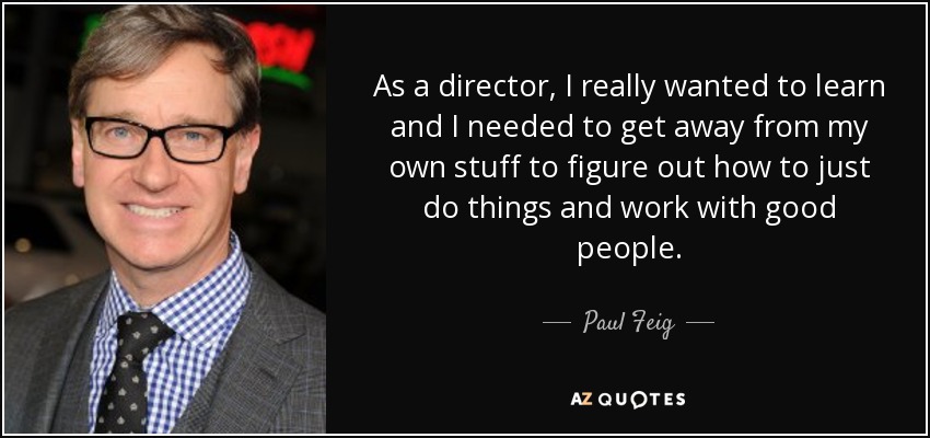As a director, I really wanted to learn and I needed to get away from my own stuff to figure out how to just do things and work with good people. - Paul Feig
