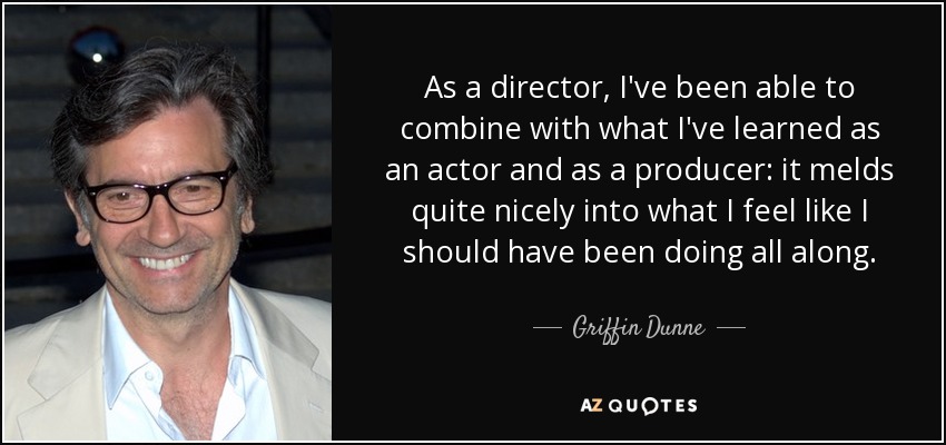 As a director, I've been able to combine with what I've learned as an actor and as a producer: it melds quite nicely into what I feel like I should have been doing all along. - Griffin Dunne