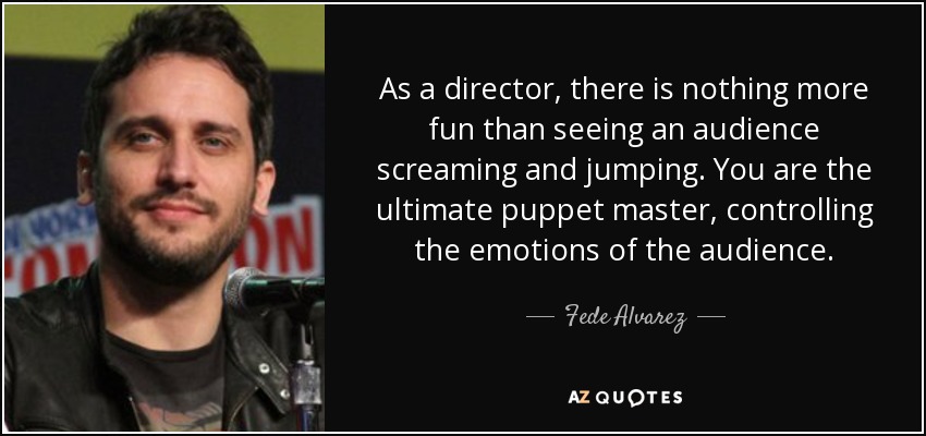 As a director, there is nothing more fun than seeing an audience screaming and jumping. You are the ultimate puppet master, controlling the emotions of the audience. - Fede Alvarez