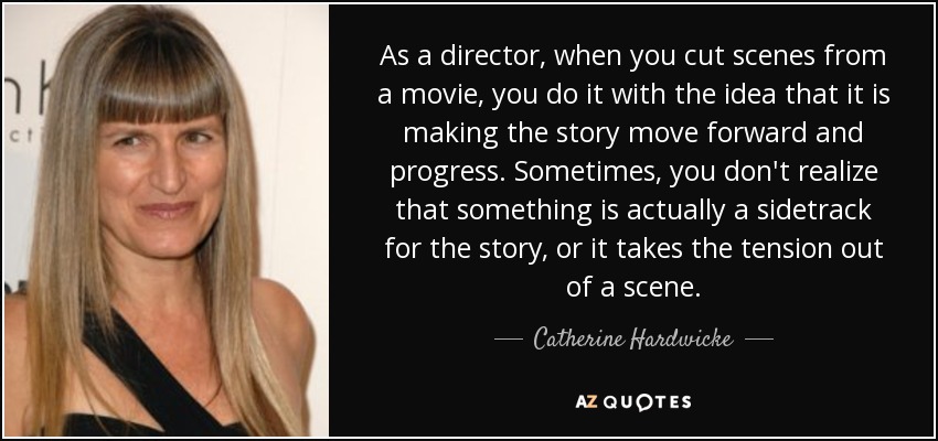 As a director, when you cut scenes from a movie, you do it with the idea that it is making the story move forward and progress. Sometimes, you don't realize that something is actually a sidetrack for the story, or it takes the tension out of a scene. - Catherine Hardwicke