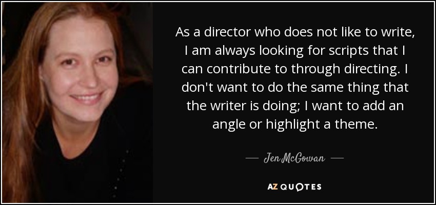 As a director who does not like to write, I am always looking for scripts that I can contribute to through directing. I don't want to do the same thing that the writer is doing; I want to add an angle or highlight a theme. - Jen McGowan