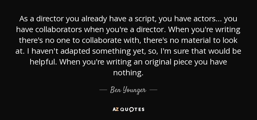 As a director you already have a script, you have actors... you have collaborators when you're a director. When you're writing there's no one to collaborate with, there's no material to look at. I haven't adapted something yet, so, I'm sure that would be helpful. When you're writing an original piece you have nothing. - Ben Younger