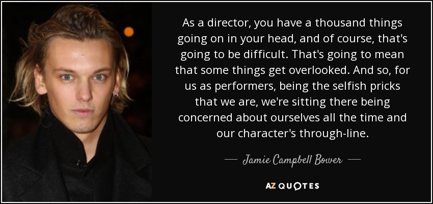 As a director, you have a thousand things going on in your head, and of course, that's going to be difficult. That's going to mean that some things get overlooked. And so, for us as performers, being the selfish pricks that we are, we're sitting there being concerned about ourselves all the time and our character's through-line. - Jamie Campbell Bower