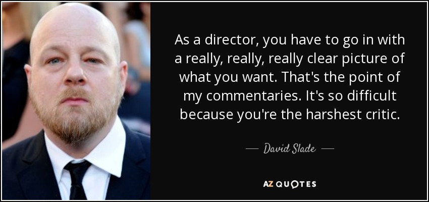 As a director, you have to go in with a really, really, really clear picture of what you want. That's the point of my commentaries. It's so difficult because you're the harshest critic. - David Slade