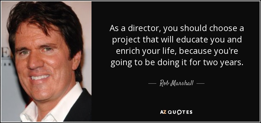 As a director, you should choose a project that will educate you and enrich your life, because you're going to be doing it for two years. - Rob Marshall