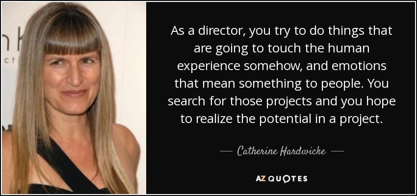 As a director, you try to do things that are going to touch the human experience somehow, and emotions that mean something to people. You search for those projects and you hope to realize the potential in a project. - Catherine Hardwicke