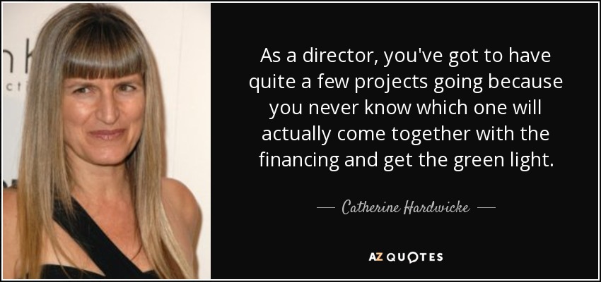 As a director, you've got to have quite a few projects going because you never know which one will actually come together with the financing and get the green light. - Catherine Hardwicke