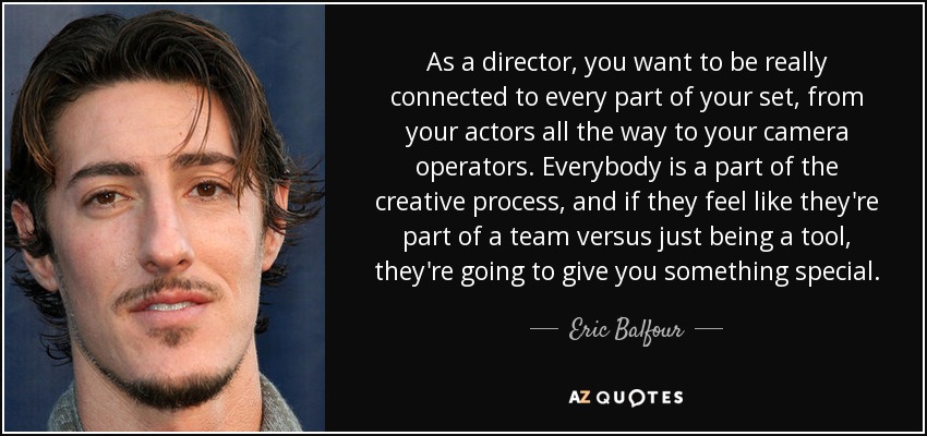 As a director, you want to be really connected to every part of your set, from your actors all the way to your camera operators. Everybody is a part of the creative process, and if they feel like they're part of a team versus just being a tool, they're going to give you something special. - Eric Balfour