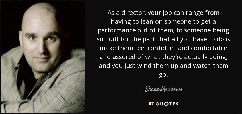 As a director, your job can range from having to lean on someone to get a performance out of them, to someone being so built for the part that all you have to do is make them feel confident and comfortable and assured of what they're actually doing, and you just wind them up and watch them go. - Shane Meadows