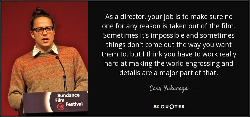 As a director, your job is to make sure no one for any reason is taken out of the film. Sometimes it's impossible and sometimes things don't come out the way you want them to, but I think you have to work really hard at making the world engrossing and details are a major part of that. - Cary Fukunaga