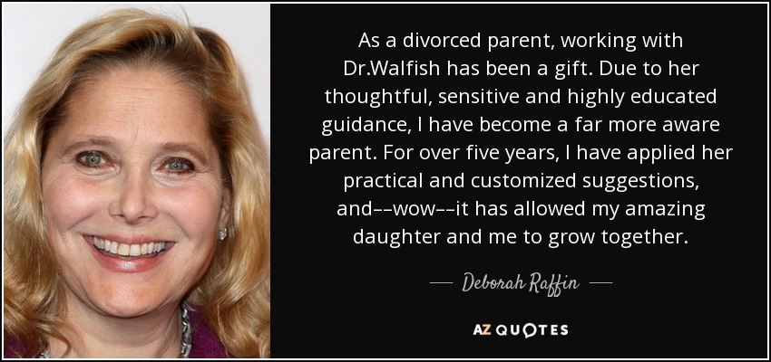 As a divorced parent, working with Dr.Walfish has been a gift. Due to her thoughtful, sensitive and highly educated guidance, I have become a far more aware parent. For over five years, I have applied her practical and customized suggestions, and––wow––it has allowed my amazing daughter and me to grow together. - Deborah Raffin