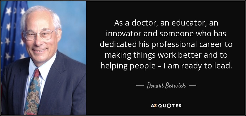 As a doctor, an educator, an innovator and someone who has dedicated his professional career to making things work better and to helping people – I am ready to lead. - Donald Berwick