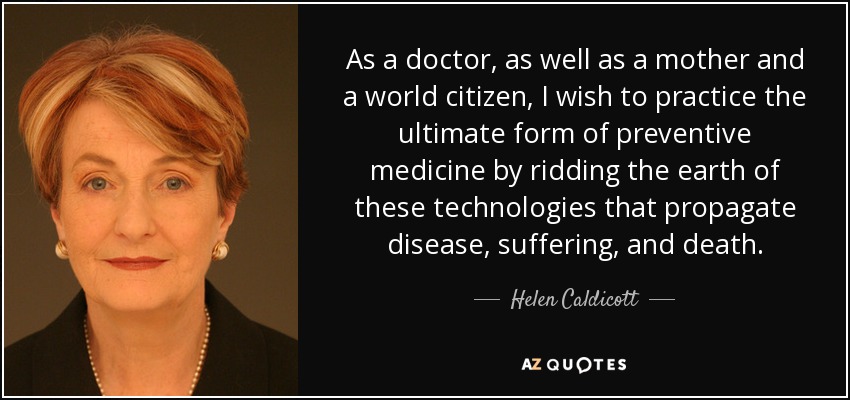 As a doctor, as well as a mother and a world citizen, I wish to practice the ultimate form of preventive medicine by ridding the earth of these technologies that propagate disease, suffering, and death. - Helen Caldicott