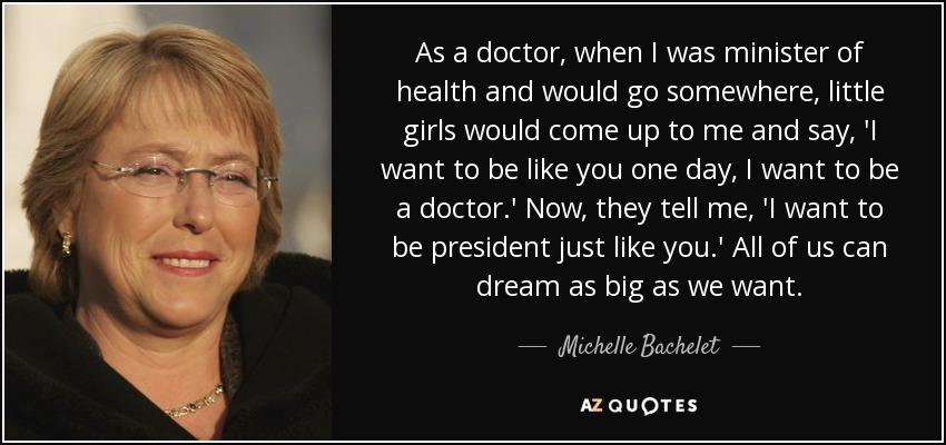 As a doctor, when I was minister of health and would go somewhere, little girls would come up to me and say, 'I want to be like you one day, I want to be a doctor.' Now, they tell me, 'I want to be president just like you.' All of us can dream as big as we want. - Michelle Bachelet