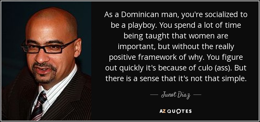 As a Dominican man, you're socialized to be a playboy. You spend a lot of time being taught that women are important, but without the really positive framework of why. You figure out quickly it's because of culo (ass). But there is a sense that it's not that simple. - Junot Diaz