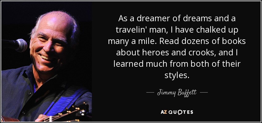 As a dreamer of dreams and a travelin' man, I have chalked up many a mile. Read dozens of books about heroes and crooks, and I learned much from both of their styles. - Jimmy Buffett
