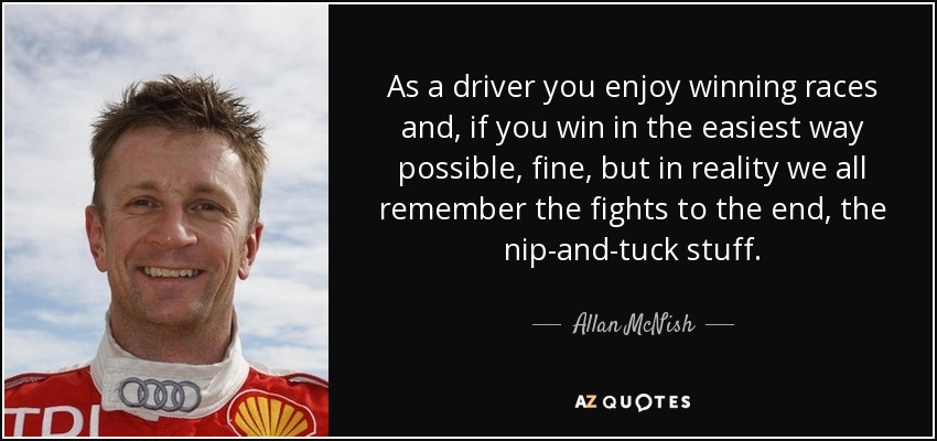 As a driver you enjoy winning races and, if you win in the easiest way possible, fine, but in reality we all remember the fights to the end, the nip-and-tuck stuff. - Allan McNish