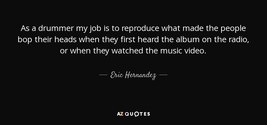 As a drummer my job is to reproduce what made the people bop their heads when they first heard the album on the radio, or when they watched the music video. - Eric Hernandez