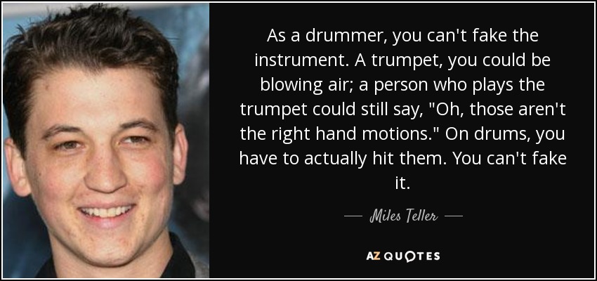 As a drummer, you can't fake the instrument. A trumpet, you could be blowing air; a person who plays the trumpet could still say, 